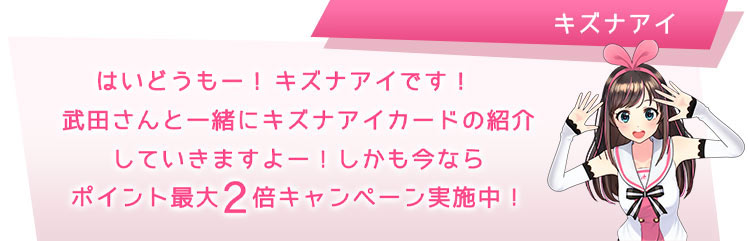 はいどーも!キズナアイです!武田さんと一緒にキズナアイカードの紹介していきますよー!しかも今ならポイント最大2倍キャンペーン実施中!!