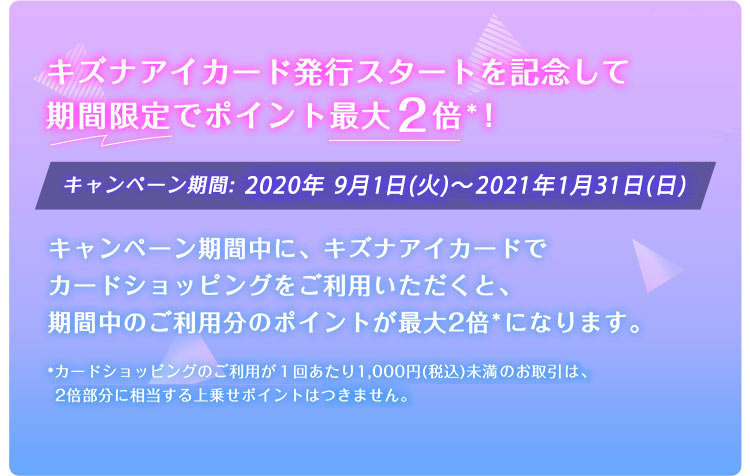 キズナアイカード発行スタートを記念して期間限定でポイント最大2倍*! キャンペーン期間:2020年9月1日(火)~2021年1月31日(日) キャンペーン期間中に、キズナアイカードでカードショッピングをご利用いただくと、
期間中のご利用分のポイントが最大2倍*になります。 *カードショッピングのご利用が1回あたり1,000円(税込)未満、または、特定のお取引(クレジットカードを使ったnanaco
等へのチャージ)は、2倍部分に相当する上乗せポイントはつきません。