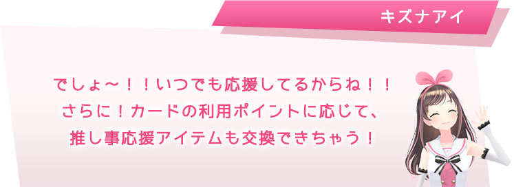 でしょ~!!いつでも応援してるからね!!さらに!カードの利用ポイントに応じて、推し事応援アイテムと交換できちゃう!