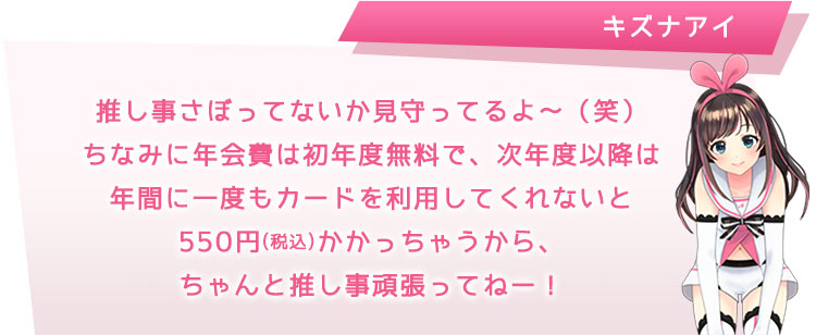 推し事さぼってないか見守ってるよ?(笑)ちなみに年会費は初年度無料で、次年度以降は年間に一度もカードを利用してくれないと550円(税込)かかっちゃうから、ちゃんと推し事頑張ってねー!