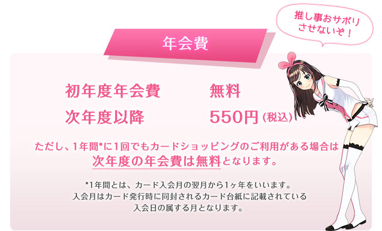 年会費 初年度年会費無料 次年度以降550円(税込) ただし、1年間*に1回でもカードショッピングのご利用がある場合は次年度の年会費は無料となります。*1年間とは、カード入会月の翌月から1ヶ年をいいます。入会月はカード発行時に同封されるカード台紙に記載されている入会日の属する月となります。