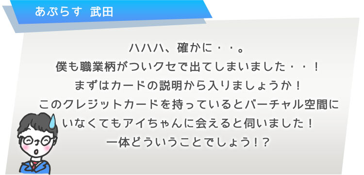 ハハハ、確かに・・。僕も職業柄がついクセで出てしまいました・・!まずはカードの説明から入りましょうか!このクレジットカードを持っているとバーチャル空間にいなくてもアイちゃんに会えると伺いました!一体どういうことでしょう!?
