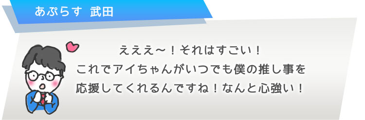 えええ?!それはすごい!これでアイちゃんがいつでも僕の推し事を応援してくれるんですね!なんと心強い!