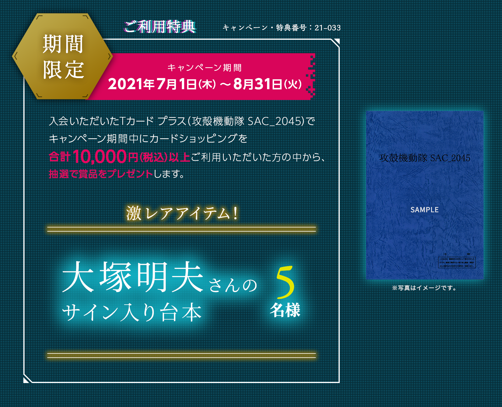 ご利用特典:期間限定/キャンペーン期間2021年7月1日(木)〜8月31日(火) 入会いただいたTカード プラス(攻殻機動隊 SAC_2045)でキャンペーン期間中にカードショッピングを合計10,000 円(税込)以上ご利用いただいた方の中から、抽選で賞品をプレゼントします。