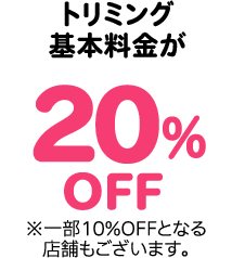 トリミング基本料金が20％OFF ※一部10%OFFとなる店舗もございます。