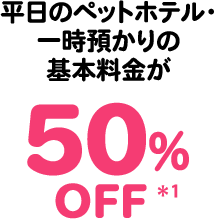 平日のペットホテル・一時預かりの基本料金が50％OFF＊1