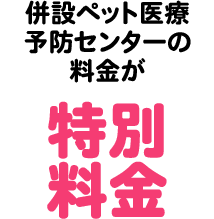 併設ペット医療予防センター＊2の料金が特別料金