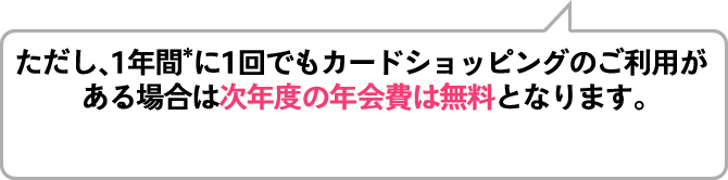 ただし、1年間*に1回でもカードショッピングのご利用が ある場合は次年度の年会費は無料となります。