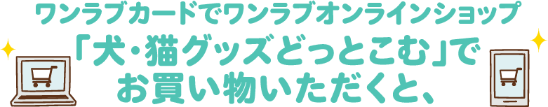 ワンラブカードでワンラブオンラインショップ「犬・猫グッズどっとこむ」でお買い物いただくと、