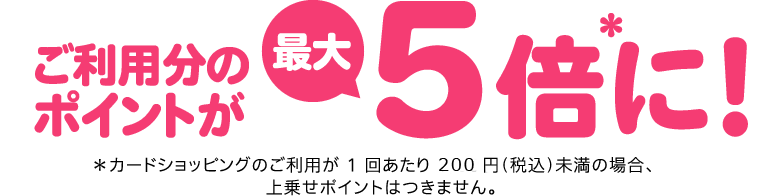 ご利用分のポイントが最大5倍＊に！ ＊カードショッピングのご利用が 1 回あたり 1,000 円（税込）未満の場合、上乗せポイントはつきません。