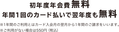 初年度年会費無料 年間1回のカード払いで翌年度も無料 ※1年間のご利用とはカード入会月の翌月から1年間のご請求をいいます。 ※ご利用がない場合は500円（税抜）