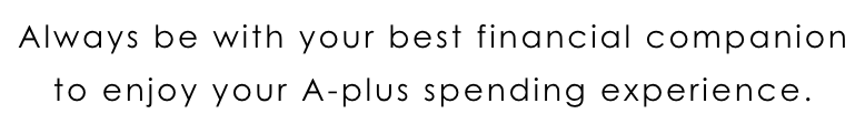 Always be with your best financial companion to enjoy your A-plus spending experience.