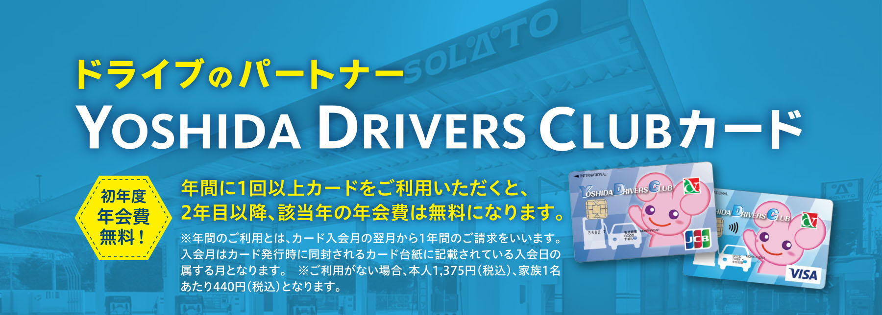 ドライブのパートナーYOSHIDA DRIVERS CLUBカード 初年度
年会費無料！年間に1回以上カードをご利用いただくと、2年目以降、該当年の年会費は無料になります。