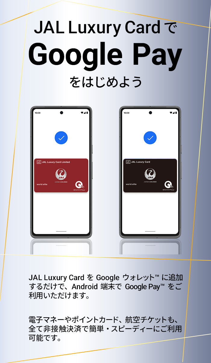 ラグジュアリーカードでGoogle Payをはじめよう ラグジュアリーカードをGoogle ウォレットに追加するだけで、 Android端末でGoogle Payをご利用いただけます。電子マネーやポイントカード、航空チケット、Visa のタッチ決済も、全て非接触決済で簡単・スピーディにご利用可能です。​