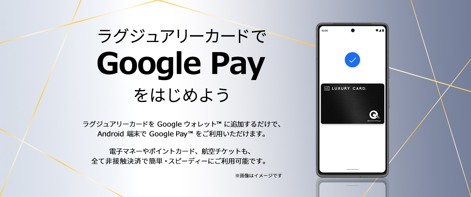 ラグジュアリーカードでGoogle Payをはじめよう ラグジュアリーカードをGoogle ウォレットに追加するだけで、 Android端末でGoogle Payをご利用いただけます。電子マネーやポイントカード、航空チケット、Visa のタッチ決済も、全て非接触決済で簡単・スピーディにご利用可能です。​
