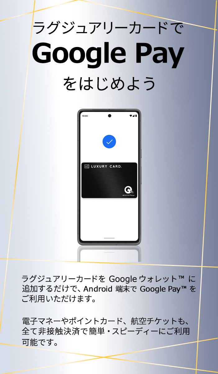 ラグジュアリーカードでGoogle Payをはじめよう ラグジュアリーカードをGoogle ウォレットに追加するだけで、 Android端末でGoogle Payをご利用いただけます。電子マネーやポイントカード、航空チケット、Visa のタッチ決済も、全て非接触決済で簡単・スピーディにご利用可能です。​