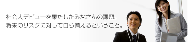 社会人デビューを果たしたみなさんの課題。将来のリスクに対して自ら備えるということ。