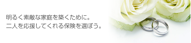 明るく素敵な家庭を築くために。二人を応援してくれる保険を選ぼう。