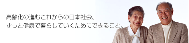 高齢化の進むこれからの日本社会。ずっと健康で暮らしていくためにできること。