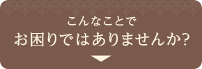 こんなことでお困りではありませんか？