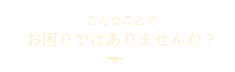 こんなことでお困りではありませんか？