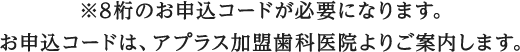 ※8桁のお申込コードが必要になります。お申込コードは、アプラス加盟歯科医院よりご案内します。