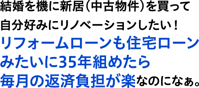結婚を機に新居(中古物件)を買って自分好みにリノベーションしたい!リフォームローンも住宅ローンみたいに35年組めたら毎月の返済負担が楽なのになぁ。