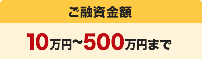 ご融資金額：10万円〜500万円まで