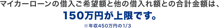 マイカーローンの借入ご希望額と他の借入れ額との合計金額は、150万円が上限です。※年収450万円の1/3