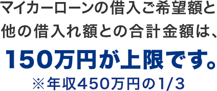 マイカーローンの借入ご希望額と他の借入れ額との合計金額は、150万円が上限です。※年収450万円の1/3