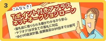 3 こんなとき！Tポイント付きアプラスネットオークションローン ・落札前に借りられる額がわかるから安心・Yahoo!オークションほぼ全ての落札に対応・ゆとりの返済計画、高額商品は84回まで分割可