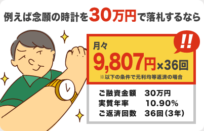 例えば念願の時計を30万円で落札するなら 月々9,807円×36回 ※以下の条件で元利均等返済の場合 ・ご融資金額:30万円 ・実質年率:10.90％ ・ご返済回数:36回（3年）